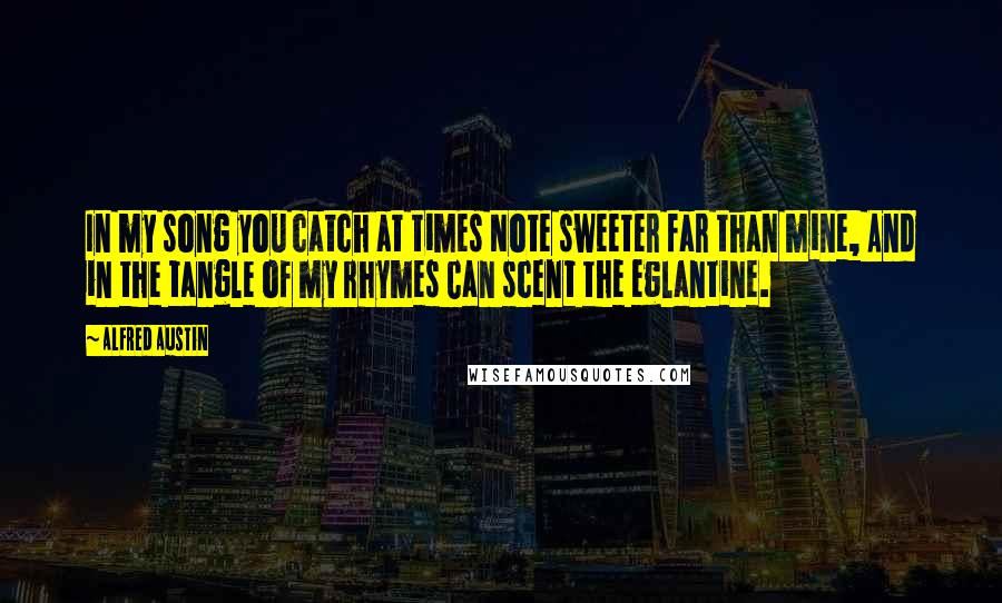 Alfred Austin Quotes: In my song you catch at times Note sweeter far than mine, And in the tangle of my rhymes Can scent the eglantine.