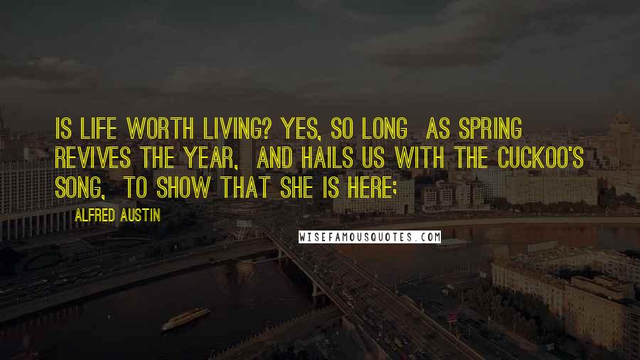 Alfred Austin Quotes: Is life worth living? Yes, so long  As Spring revives the year,  And hails us with the cuckoo's song,  To show that she is here;