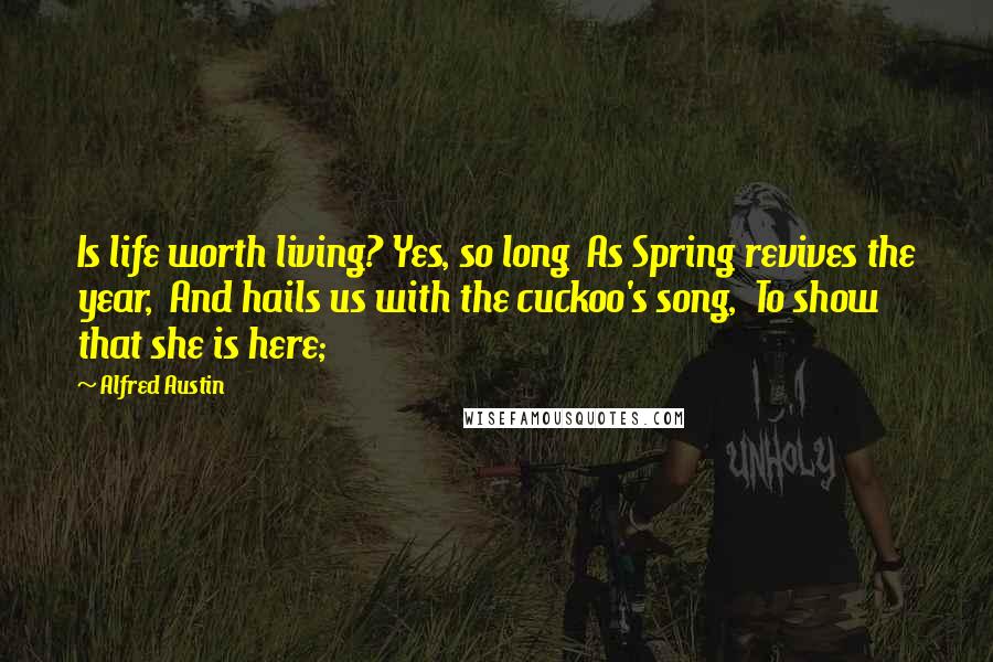 Alfred Austin Quotes: Is life worth living? Yes, so long  As Spring revives the year,  And hails us with the cuckoo's song,  To show that she is here;