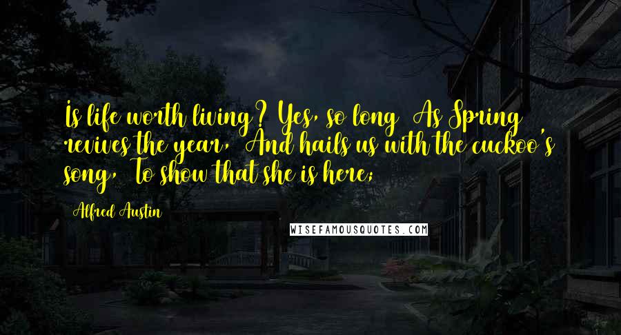 Alfred Austin Quotes: Is life worth living? Yes, so long  As Spring revives the year,  And hails us with the cuckoo's song,  To show that she is here;