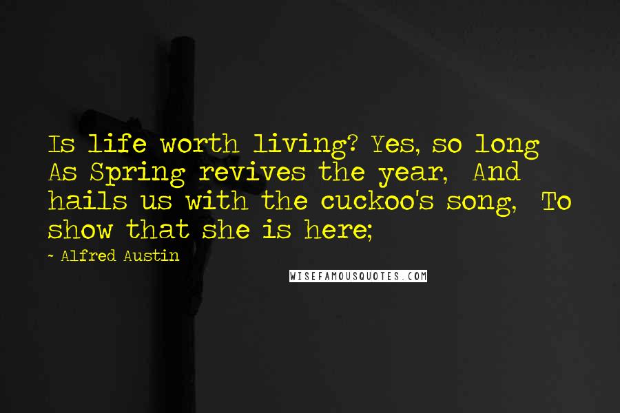 Alfred Austin Quotes: Is life worth living? Yes, so long  As Spring revives the year,  And hails us with the cuckoo's song,  To show that she is here;