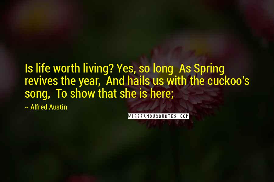 Alfred Austin Quotes: Is life worth living? Yes, so long  As Spring revives the year,  And hails us with the cuckoo's song,  To show that she is here;