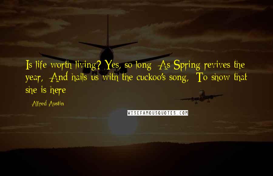 Alfred Austin Quotes: Is life worth living? Yes, so long  As Spring revives the year,  And hails us with the cuckoo's song,  To show that she is here;