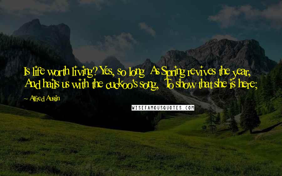 Alfred Austin Quotes: Is life worth living? Yes, so long  As Spring revives the year,  And hails us with the cuckoo's song,  To show that she is here;