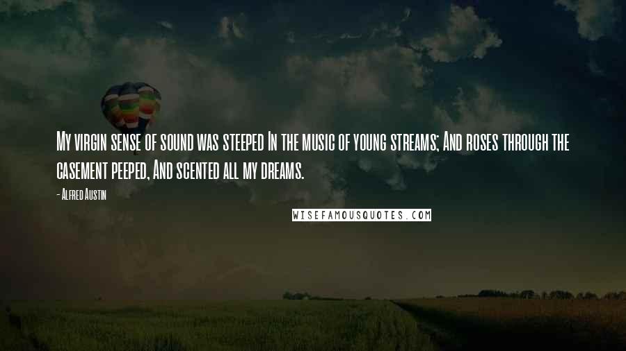 Alfred Austin Quotes: My virgin sense of sound was steeped In the music of young streams; And roses through the casement peeped, And scented all my dreams.