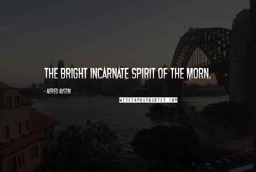 Alfred Austin Quotes: The bright incarnate spirit of the Morn.