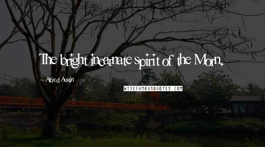 Alfred Austin Quotes: The bright incarnate spirit of the Morn.