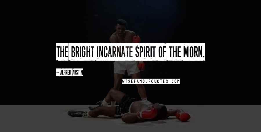 Alfred Austin Quotes: The bright incarnate spirit of the Morn.