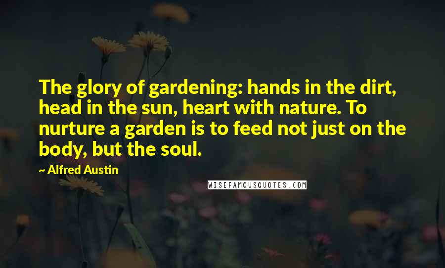 Alfred Austin Quotes: The glory of gardening: hands in the dirt, head in the sun, heart with nature. To nurture a garden is to feed not just on the body, but the soul.