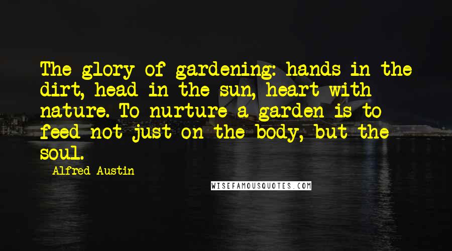 Alfred Austin Quotes: The glory of gardening: hands in the dirt, head in the sun, heart with nature. To nurture a garden is to feed not just on the body, but the soul.