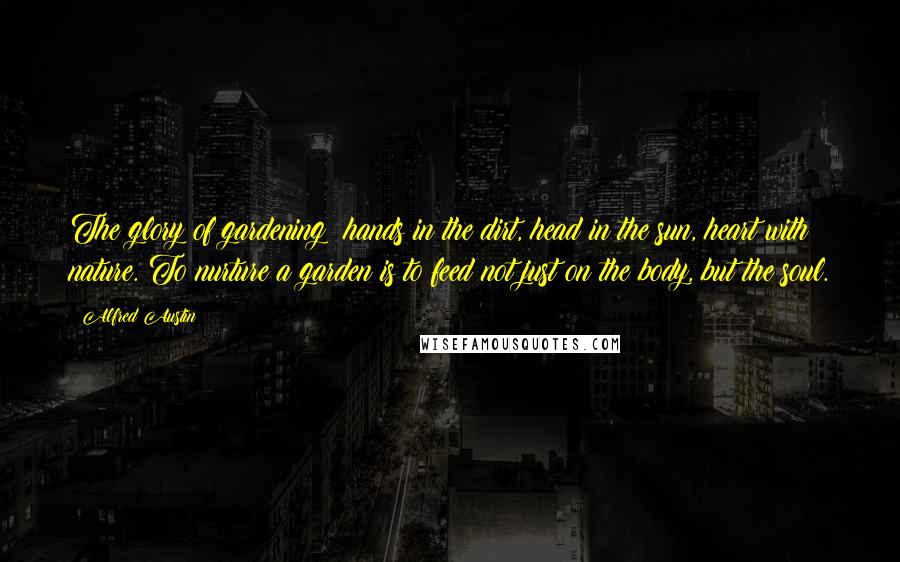 Alfred Austin Quotes: The glory of gardening: hands in the dirt, head in the sun, heart with nature. To nurture a garden is to feed not just on the body, but the soul.