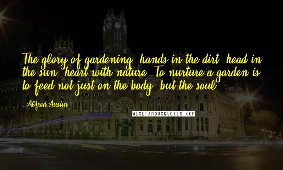 Alfred Austin Quotes: The glory of gardening: hands in the dirt, head in the sun, heart with nature. To nurture a garden is to feed not just on the body, but the soul.