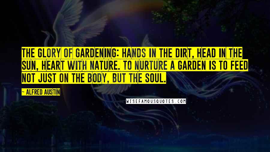 Alfred Austin Quotes: The glory of gardening: hands in the dirt, head in the sun, heart with nature. To nurture a garden is to feed not just on the body, but the soul.