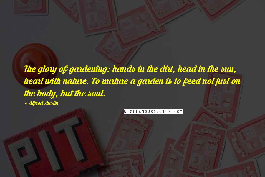 Alfred Austin Quotes: The glory of gardening: hands in the dirt, head in the sun, heart with nature. To nurture a garden is to feed not just on the body, but the soul.