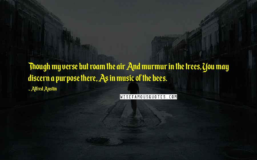 Alfred Austin Quotes: Though my verse but roam the air And murmur in the trees, You may discern a purpose there, As in music of the bees.