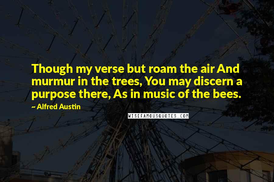 Alfred Austin Quotes: Though my verse but roam the air And murmur in the trees, You may discern a purpose there, As in music of the bees.