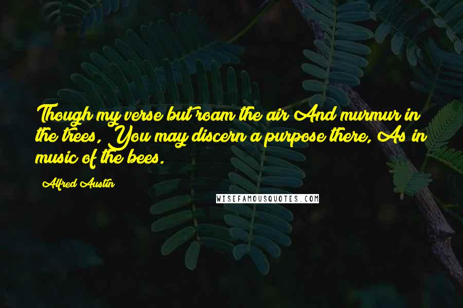 Alfred Austin Quotes: Though my verse but roam the air And murmur in the trees, You may discern a purpose there, As in music of the bees.