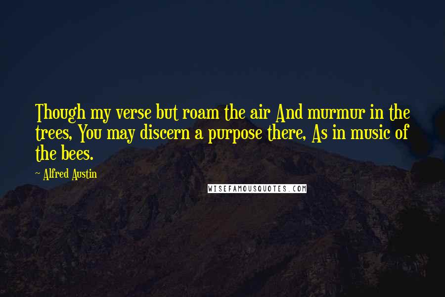 Alfred Austin Quotes: Though my verse but roam the air And murmur in the trees, You may discern a purpose there, As in music of the bees.