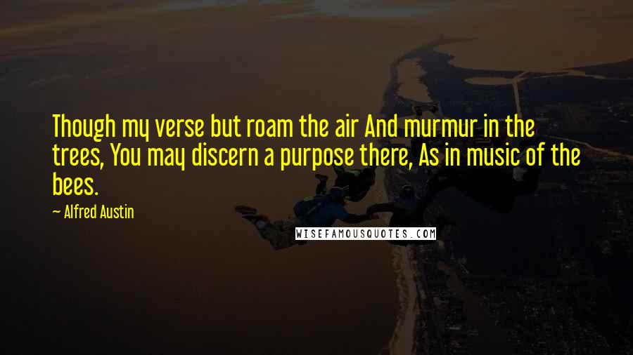 Alfred Austin Quotes: Though my verse but roam the air And murmur in the trees, You may discern a purpose there, As in music of the bees.