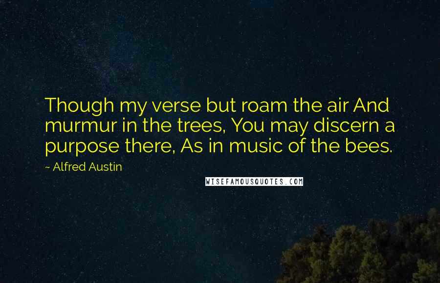 Alfred Austin Quotes: Though my verse but roam the air And murmur in the trees, You may discern a purpose there, As in music of the bees.
