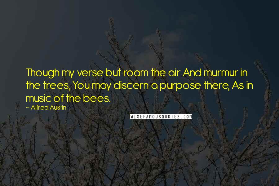 Alfred Austin Quotes: Though my verse but roam the air And murmur in the trees, You may discern a purpose there, As in music of the bees.