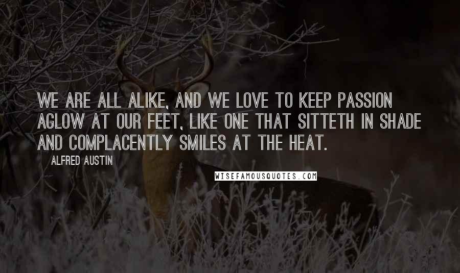 Alfred Austin Quotes: We are all alike, and we love to keep passion aglow at our feet, Like one that sitteth in shade and complacently smiles at the heat.