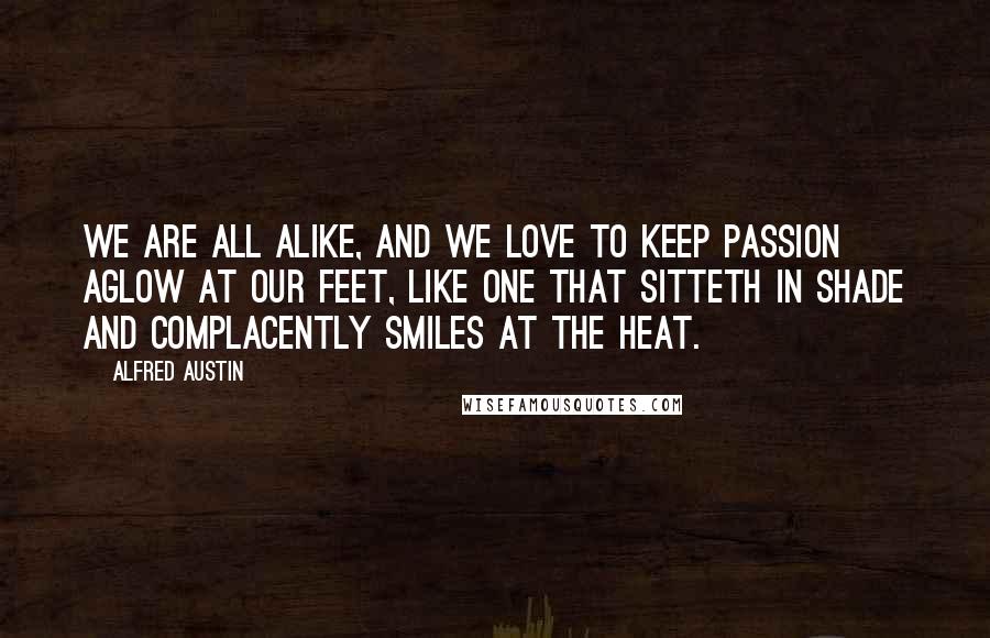 Alfred Austin Quotes: We are all alike, and we love to keep passion aglow at our feet, Like one that sitteth in shade and complacently smiles at the heat.