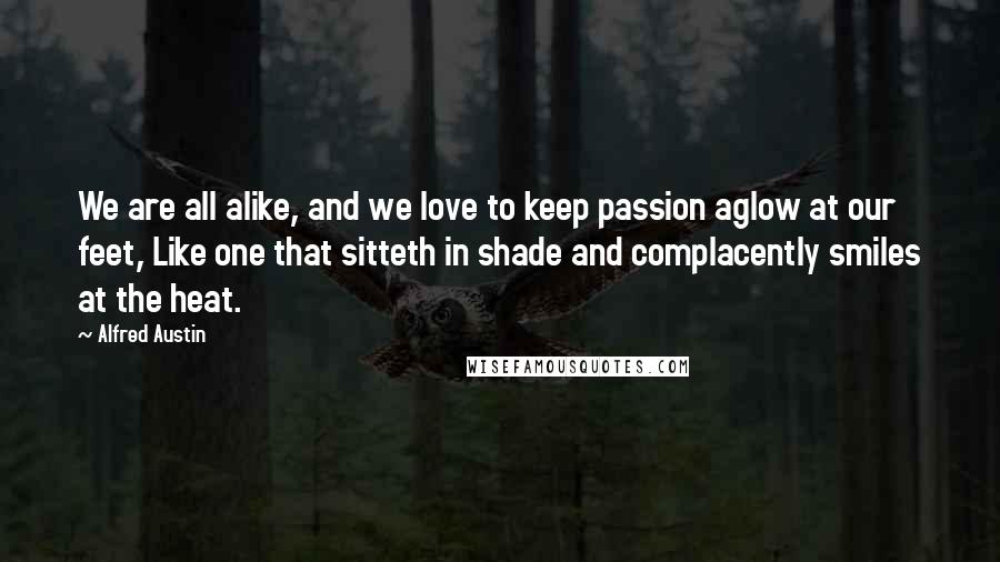 Alfred Austin Quotes: We are all alike, and we love to keep passion aglow at our feet, Like one that sitteth in shade and complacently smiles at the heat.