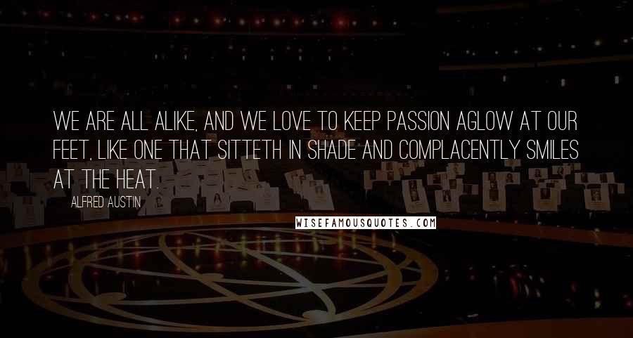 Alfred Austin Quotes: We are all alike, and we love to keep passion aglow at our feet, Like one that sitteth in shade and complacently smiles at the heat.