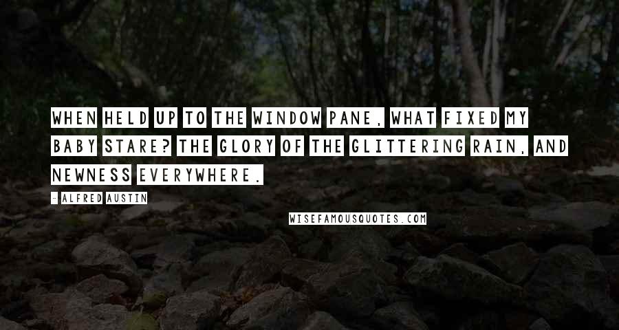 Alfred Austin Quotes: When held up to the window pane, What fixed my baby stare? The glory of the glittering rain, And newness everywhere.