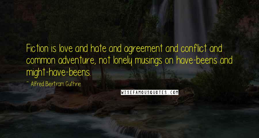 Alfred Bertram Guthrie Quotes: Fiction is love and hate and agreement and conflict and common adventure, not lonely musings on have-beens and might-have-beens.