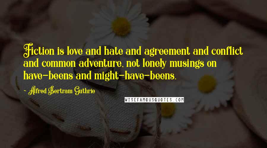 Alfred Bertram Guthrie Quotes: Fiction is love and hate and agreement and conflict and common adventure, not lonely musings on have-beens and might-have-beens.