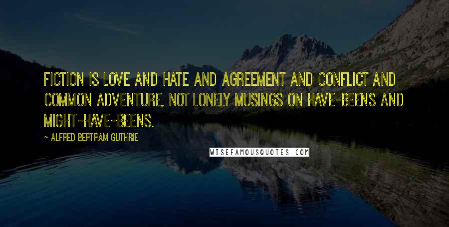 Alfred Bertram Guthrie Quotes: Fiction is love and hate and agreement and conflict and common adventure, not lonely musings on have-beens and might-have-beens.