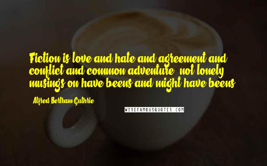 Alfred Bertram Guthrie Quotes: Fiction is love and hate and agreement and conflict and common adventure, not lonely musings on have-beens and might-have-beens.