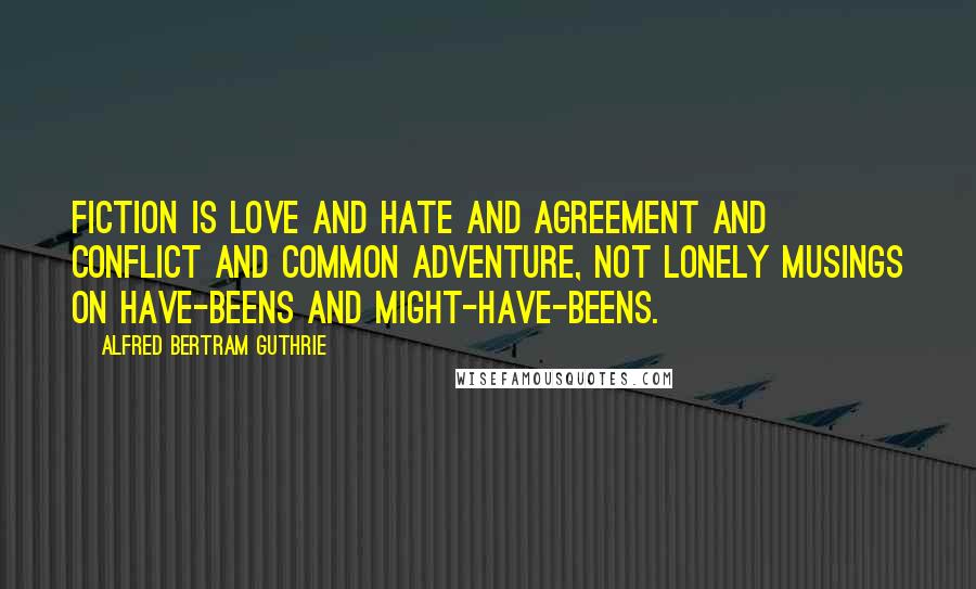 Alfred Bertram Guthrie Quotes: Fiction is love and hate and agreement and conflict and common adventure, not lonely musings on have-beens and might-have-beens.