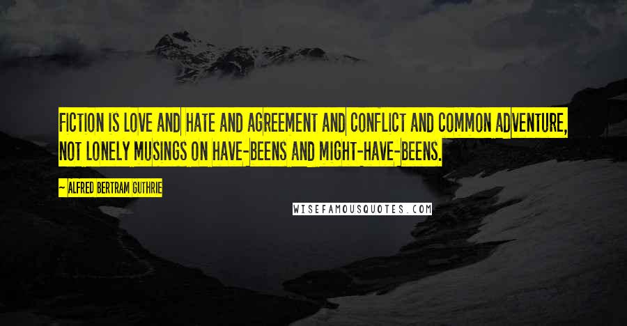 Alfred Bertram Guthrie Quotes: Fiction is love and hate and agreement and conflict and common adventure, not lonely musings on have-beens and might-have-beens.