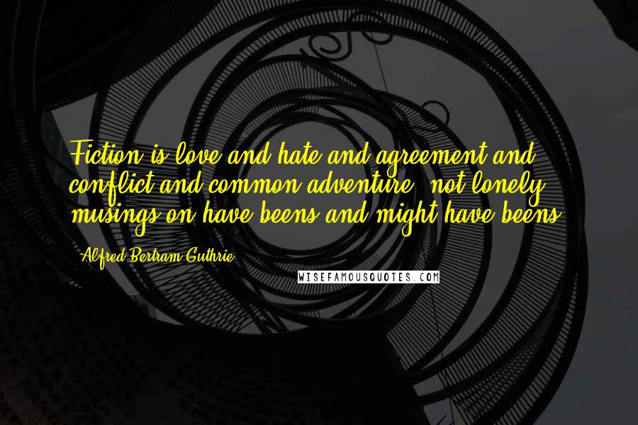 Alfred Bertram Guthrie Quotes: Fiction is love and hate and agreement and conflict and common adventure, not lonely musings on have-beens and might-have-beens.