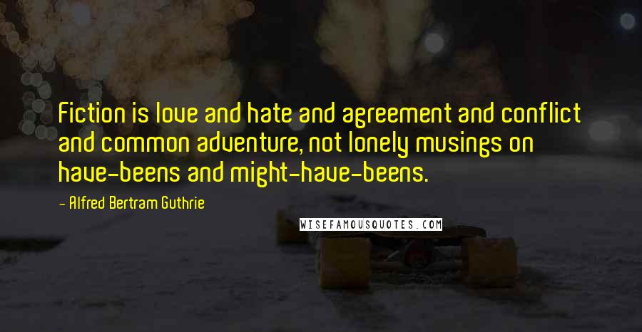 Alfred Bertram Guthrie Quotes: Fiction is love and hate and agreement and conflict and common adventure, not lonely musings on have-beens and might-have-beens.