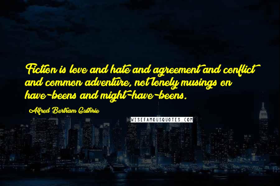 Alfred Bertram Guthrie Quotes: Fiction is love and hate and agreement and conflict and common adventure, not lonely musings on have-beens and might-have-beens.