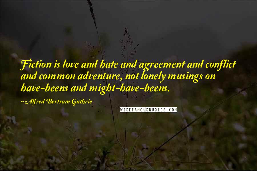 Alfred Bertram Guthrie Quotes: Fiction is love and hate and agreement and conflict and common adventure, not lonely musings on have-beens and might-have-beens.