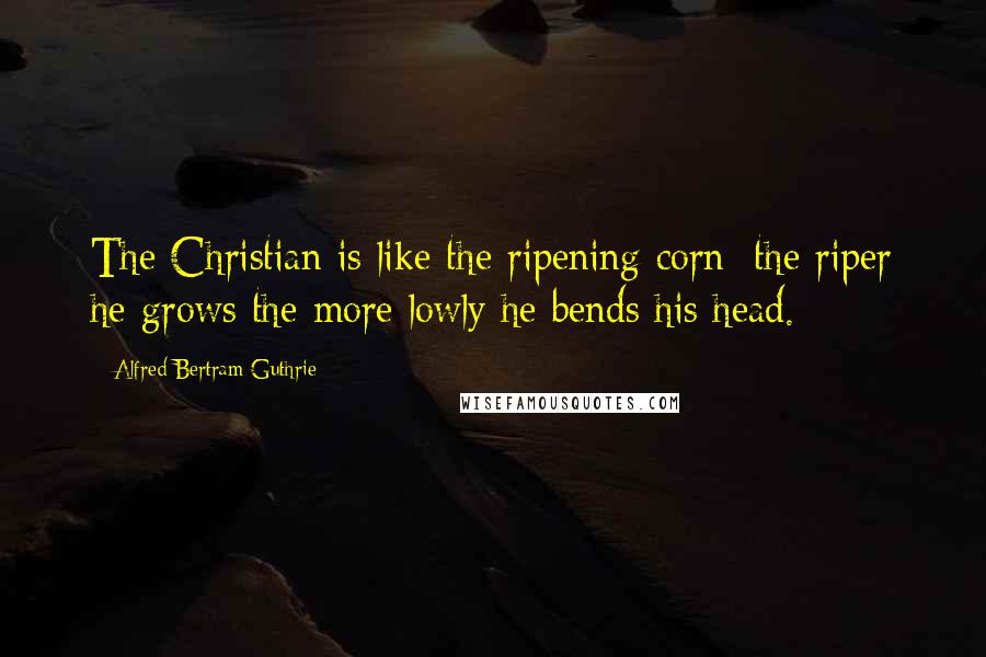 Alfred Bertram Guthrie Quotes: The Christian is like the ripening corn; the riper he grows the more lowly he bends his head.