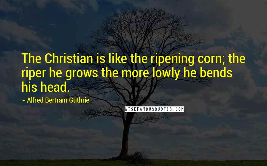 Alfred Bertram Guthrie Quotes: The Christian is like the ripening corn; the riper he grows the more lowly he bends his head.