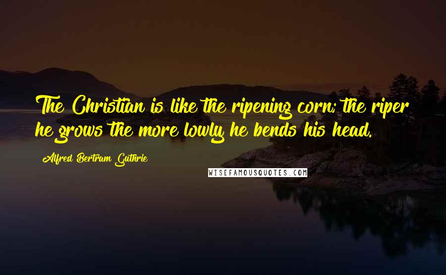 Alfred Bertram Guthrie Quotes: The Christian is like the ripening corn; the riper he grows the more lowly he bends his head.