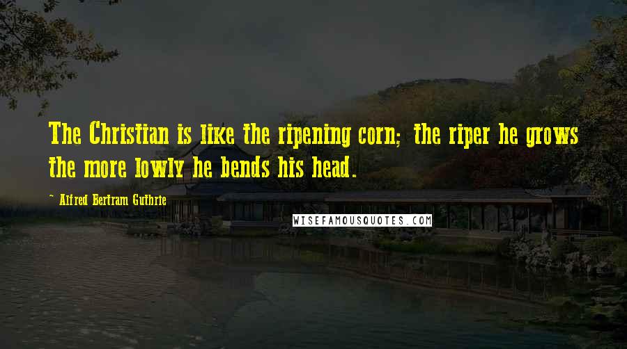 Alfred Bertram Guthrie Quotes: The Christian is like the ripening corn; the riper he grows the more lowly he bends his head.