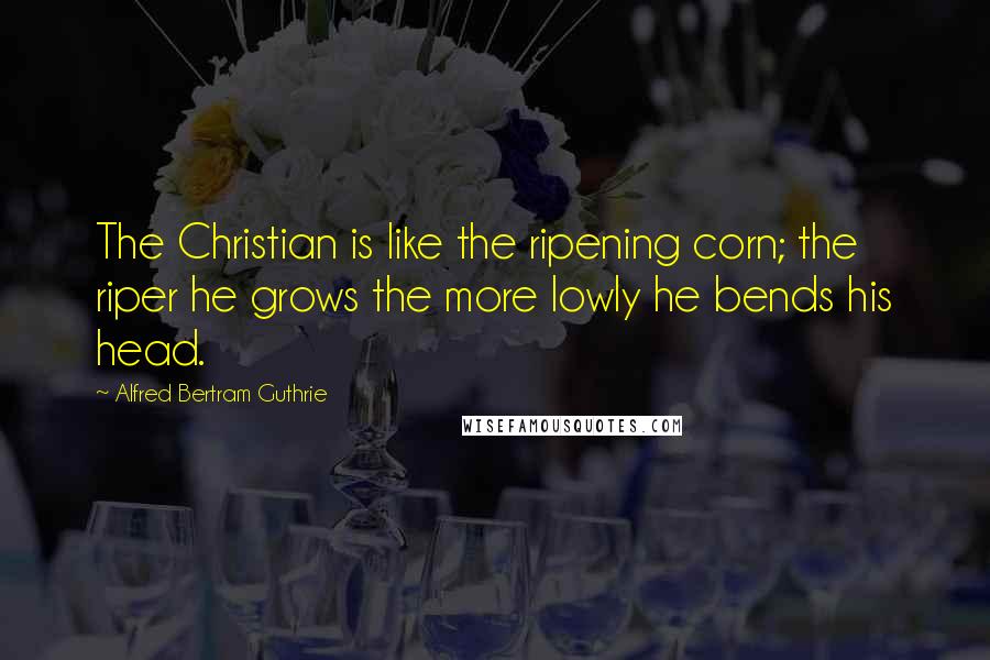 Alfred Bertram Guthrie Quotes: The Christian is like the ripening corn; the riper he grows the more lowly he bends his head.