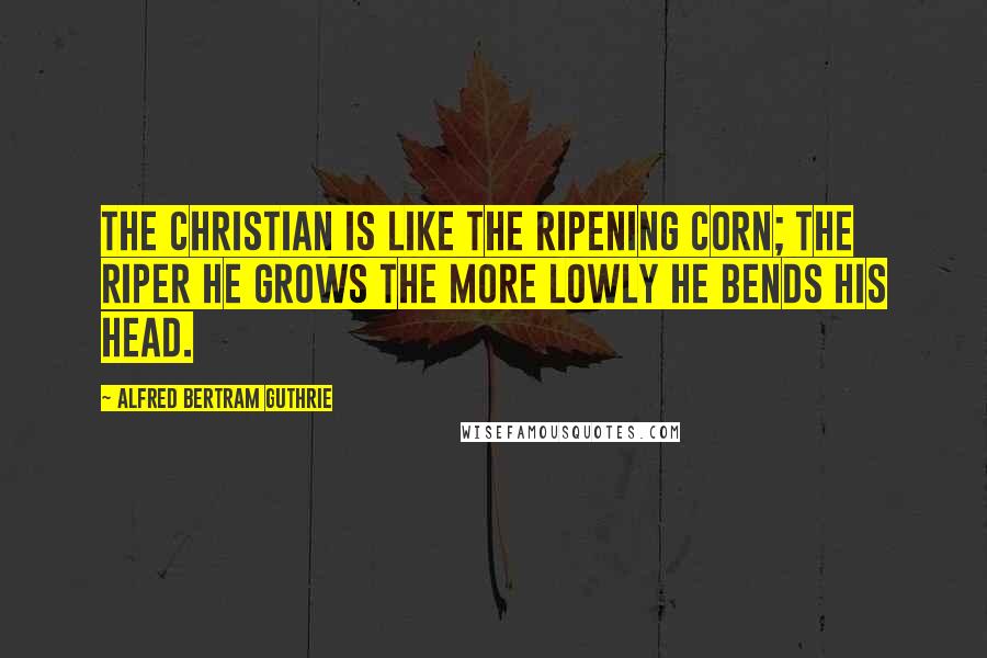 Alfred Bertram Guthrie Quotes: The Christian is like the ripening corn; the riper he grows the more lowly he bends his head.