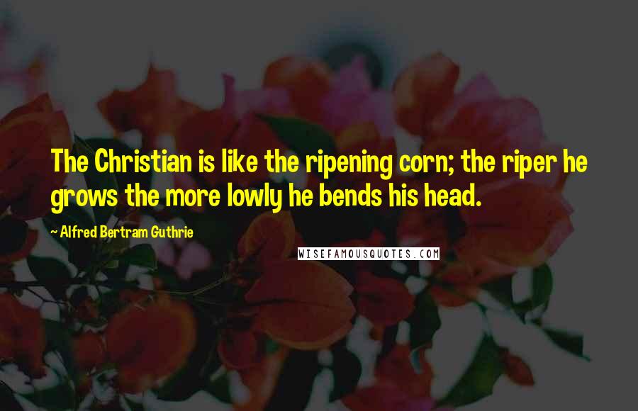 Alfred Bertram Guthrie Quotes: The Christian is like the ripening corn; the riper he grows the more lowly he bends his head.