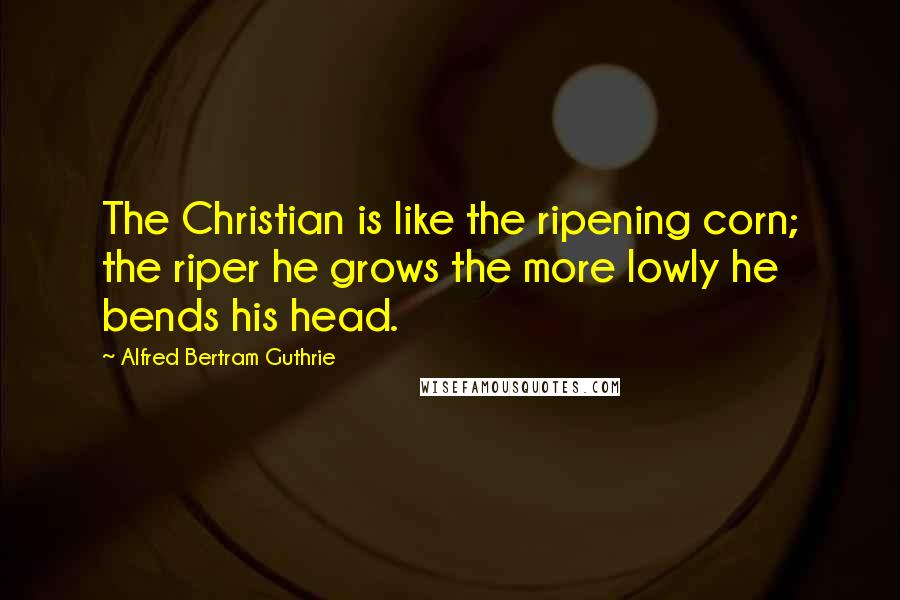 Alfred Bertram Guthrie Quotes: The Christian is like the ripening corn; the riper he grows the more lowly he bends his head.
