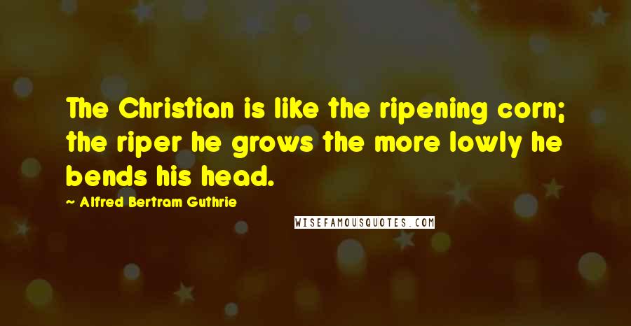 Alfred Bertram Guthrie Quotes: The Christian is like the ripening corn; the riper he grows the more lowly he bends his head.