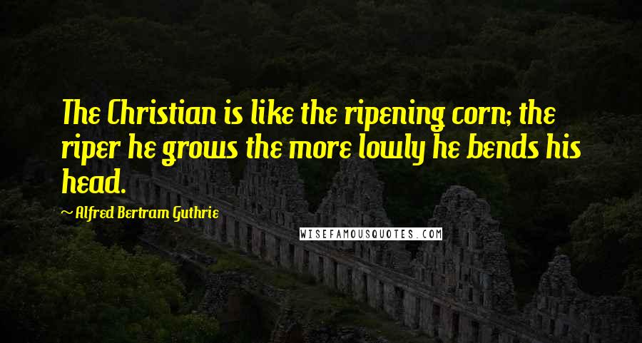 Alfred Bertram Guthrie Quotes: The Christian is like the ripening corn; the riper he grows the more lowly he bends his head.